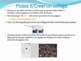  Picasa 3 es un editor de fotos y videos que te permite subir videos a
Youtube, subir imágenes a un álbum web de Picasa …
 Para descargar solo tienes que entrar en esta página:
- http://picasa.google.com/
 Una vez descargado para crear un collage de fotos solo tienes que pulsar
 Al pulsar podrás ordenar las fotos del modo en que desees y para ponerlo en tu
blog solo tienes que añadirla en un gadget de imagen sin incluir ninguna
dirección de página web.
 