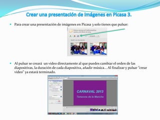  Para crear una presentación de imágenes en Picasa 3 solo tienes que pulsar:
 Al pulsar se creará un video directamente al que puedes cambiar el orden de las
diapositivas, la duración de cada diapositiva, añadir música… Al finalizar y pulsar ‘’crear
video’’ ya estará terminado.
 