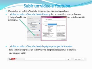  Para subir un video a Youtube tenemos dos opciones posibles:
 -Subir un video a Youtube desde Picasa 3: Es tan sencillo como pulsar en
y después rellenar con la información
necesaria.
 -Subir un video a Youtube desde la página principal de Youtube:
Solo tienes que pulsar en subir video y después seleccionar el archivo
que quieras subir
 