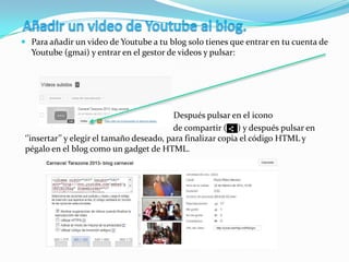  Para añadir un video de Youtube a tu blog solo tienes que entrar en tu cuenta de
Youtube (gmai) y entrar en el gestor de videos y pulsar:
Después pulsar en el icono
de compartir ( ) y después pulsar en
‘’insertar’’ y elegir el tamaño deseado, para finalizar copia el código HTML y
pégalo en el blog como un gadget de HTML.
 