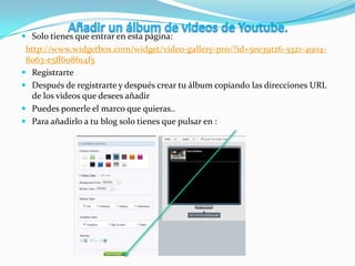  Solo tienes que entrar en esta página:
http://www.widgetbox.com/widget/video-gallery-pro/?id=5ee39126-5321-4904-
8063-e5ff608614f5
 Registrarte
 Después de registrarte y después crear tu álbum copiando las direcciones URL
de los videos que desees añadir
 Puedes ponerle el marco que quieras..
 Para añadirlo a tu blog solo tienes que pulsar en :
 