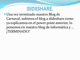  Una vez terminado nuestro Blog de
Carnaval, subimos el blog a slideshare como
ya explicamos en el power point anterior, lo
ponemos en nuestro blog de informática y …
¡TERMINADO!
 