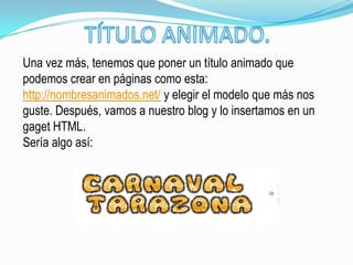 Una vez más, tenemos que poner un título animado que
podemos crear en páginas como esta:
http://nombresanimados.net/ y elegir el modelo que más nos
guste. Después, vamos a nuestro blog y lo insertamos en un
gaget HTML.
Sería algo así:
 