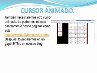 También necesitaremos otro cursor
animado. Lo podremos obtener
directamente desde páginas como
esta:
http://www.totallyfreecursors.com/
Después, lo pegaremos en un
gaget HTML en nuestro blog.
 
