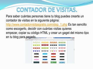 Para saber cuántas personas tiene tu blog puedes crearte un
contador de visitas en la siguiente página:
http://www.contadorvisitasgratis.com/step_1.php Es tan sencillo
como escogerlo, decidir con cuántas visitas quieres
empezar, copiar su código HTML y crear un gaget del mismo tipo
en tu blog para pegarlo.
 