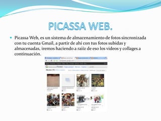  Picassa Web, es un sistema de almacenamiento de fotos sincronizada
con tu cuenta Gmail, a partir de ahí con tus fotos subidas y
almacenadas, iremos haciendo a raiíz de eso los videos y collages a
continuación.
 
