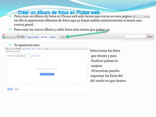  Para crear un álbum de fotos en Picasa web solo tienes que entrar en esta página
en ella te aparecerán álbumes de fotos que ya hayas subido anteriormente si tienes una
cuenta gmail.
 Para crear un nuevo álbum y subir fotos solo tienes que pulsar en
 Te aparecerá esto:
 Seleccionas las fotos
 que desees y para
 finalizar pulsas en
 aceptar.
 Al terminar puedes
 organizar las fotos del
 del modo en que desees.

 