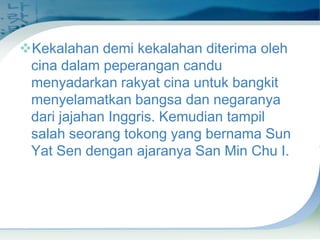 Kekalahan demi kekalahan diterima oleh
cina dalam peperangan candu
menyadarkan rakyat cina untuk bangkit
menyelamatkan bangsa dan negaranya
dari jajahan Inggris. Kemudian tampil
salah seorang tokong yang bernama Sun
Yat Sen dengan ajaranya San Min Chu I.

 