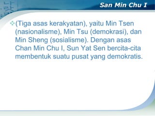 San Min Chu I

(Tiga asas kerakyatan), yaitu Min Tsen
(nasionalisme), Min Tsu (demokrasi), dan
Min Sheng (sosialisme). Dengan asas
Chan Min Chu I, Sun Yat Sen bercita-cita
membentuk suatu pusat yang demokratis.

 