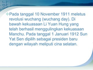 Pada tanggal 10 November 1911 meletus
revolusi wuchang (wuchang day). Di
bawah kekuasaan Li Yuan Hung yang
telah berhasil menggulingkan kekuasaan
Manchu. Pada tanggal 1 Januari 1912 Sun
Yat Sen dipilih sebagai presiden baru
dengan wilayah meliputi cina selatan.

 