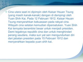  Cina utara saat ini dipimpin oleh Kaisar Hsuan Tsung
(yang masih kanak-kanak) dengan di dampingi oleh
Yuan Shih Kai. Pada 12 Februari 1912. Kaisar Hsuan
Tsung menyerahkan kekuasaan pada rakyat cina.
Wilayah cina selatan kemudian dipersatukan. Yuan Shih
Kai ternyata berambisi besar untuk menjadi presiden.
Demi tegaknya republik cina dan untuk menghindari
perang saudara, maka sun yat sen mengundurkan diri
dari jabatan presiden pada 15 Februari 1912 dan
menyerahkan kepada yuan shih kai.

 