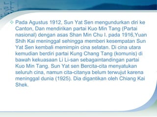  Pada Agustus 1912, Sun Yat Sen mengundurkan diri ke
Canton, Dan mendirikan partai Kuo Min Tang (Partai
nasional) dengan asas Shan Min Chu I. pada 1916,Yuan
Shih Kai meninggal sehingga memberi kesempatan Sun
Yat Sen kembali memimpin cina selatan. Di cina utara
kemudian berdiri partai Kung Chang Tang (komunis) di
bawah kekuasaan Li Li-san sebagaintandingan partai
Kuo Min Tang. Sun Yat sen Bercita-cita menyatukan
seluruh cina, namun cita-citanya belum terwujut karena
meninggal dunia (1925). Dia digantikan oleh Chiang Kai
Shek.

 