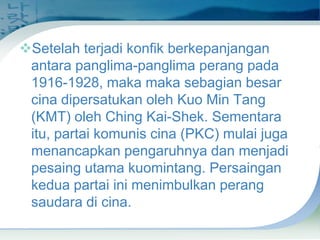 Setelah terjadi konfik berkepanjangan
antara panglima-panglima perang pada
1916-1928, maka maka sebagian besar
cina dipersatukan oleh Kuo Min Tang
(KMT) oleh Ching Kai-Shek. Sementara
itu, partai komunis cina (PKC) mulai juga
menancapkan pengaruhnya dan menjadi
pesaing utama kuomintang. Persaingan
kedua partai ini menimbulkan perang
saudara di cina.

 