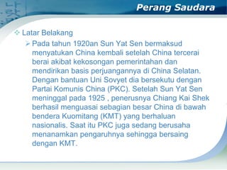 Perang Saudara
 Latar Belakang
 Pada tahun 1920an Sun Yat Sen bermaksud
menyatukan China kembali setelah China tercerai
berai akibat kekosongan pemerintahan dan
mendirikan basis perjuangannya di China Selatan.
Dengan bantuan Uni Sovyet dia bersekutu dengan
Partai Komunis China (PKC). Setelah Sun Yat Sen
meninggal pada 1925 , penerusnya Chiang Kai Shek
berhasil menguasai sebagian besar China di bawah
bendera Kuomitang (KMT) yang berhaluan
nasionalis. Saat itu PKC juga sedang berusaha
menanamkan pengaruhnya sehingga bersaing
dengan KMT.

 