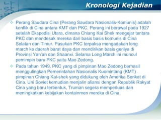 Kronologi Kejadian
 Perang Saudara Cina (Perang Saudara Nasionalis-Komunis) adalah
konflik di Cina antara KMT dan PKC. Perang ini berawal pada 1927
setelah Ekspedisi Utara, dimana Chiang Kai Shek mengejar tentara
PKC dan mendesak mereka dari basis basis komunis di Cina
Selatan dan Timur. Pasukan PKC terpaksa mengadakan long
march ke daerah barat daya dan mendirikan basis gerilya di
Provinsi Yan’an dan Shaanxi. Selama Long March ini muncul
pemimpin baru PKC yaitu Mao Zedong.
 Pada tahun 1949, PKC yang di pimpinan Mao Zedong berhasil
menggulingkan Pemerintahan Nasionalis Kuomintang (KMT)
pimpinan Chiang Kai-shek yang didukung oleh Amerika Serikat di
Cina. Uni Soviet kemudian menjalin aliansi dengan Republik Rakyat
Cina yang baru terbentuk, Truman segera memperluas dan
meningkatkan kebijakan kontainmen mereka di Cina.

 