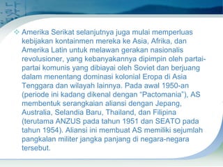  Amerika Serikat selanjutnya juga mulai memperluas
kebijakan kontainmen mereka ke Asia, Afrika, dan
Amerika Latin untuk melawan gerakan nasionalis
revolusioner, yang kebanyakannya dipimpin oleh partaipartai komunis yang dibiayai oleh Soviet dan berjuang
dalam menentang dominasi kolonial Eropa di Asia
Tenggara dan wilayah lainnya. Pada awal 1950-an
(periode ini kadang dikenal dengan “Pactomania”), AS
membentuk serangkaian aliansi dengan Jepang,
Australia, Selandia Baru, Thailand, dan Filipina
(terutama ANZUS pada tahun 1951 dan SEATO pada
tahun 1954). Aliansi ini membuat AS memiliki sejumlah
pangkalan militer jangka panjang di negara-negara
tersebut.

 
