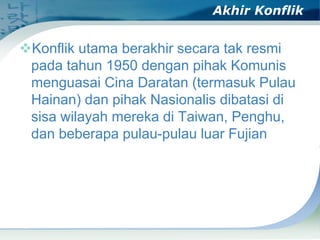 Akhir Konflik

Konflik utama berakhir secara tak resmi
pada tahun 1950 dengan pihak Komunis
menguasai Cina Daratan (termasuk Pulau
Hainan) dan pihak Nasionalis dibatasi di
sisa wilayah mereka di Taiwan, Penghu,
dan beberapa pulau-pulau luar Fujian

 