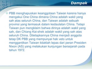 Dampak
 PBB menghapuskan keanggotaan Taiwan karena hanya
mengakui One China dimana China adalah wakil yang
sah atas seluruh China, dan Taiwan adalah sebuah
provinsi yang termasuk dalam kedaulatan China. Tetapi
Taiwan pun mengklaim bahwa dirinya adalah wakil yang
sah, dan Chiang Kai-shek adalah wakil yang sah atas
seluruh China. Ditetapkannya China menjadi anggota
tetap DK PBB yang mempunyai hak veto untuk
menggantikan Taiwan tidaklah lepas dari peran Presiden
Nixon (AS) yang melakukan kunjungan bersejarah pada
tahun 1972.

 
