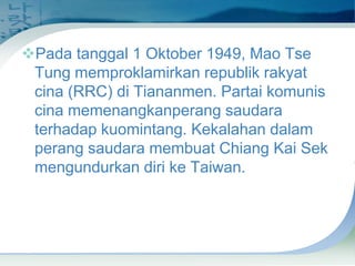 Pada tanggal 1 Oktober 1949, Mao Tse
Tung memproklamirkan republik rakyat
cina (RRC) di Tiananmen. Partai komunis
cina memenangkanperang saudara
terhadap kuomintang. Kekalahan dalam
perang saudara membuat Chiang Kai Sek
mengundurkan diri ke Taiwan.

 