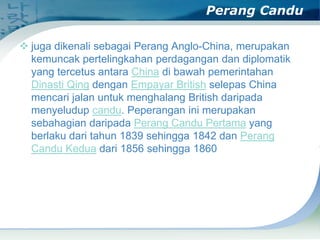 Perang Candu
 juga dikenali sebagai Perang Anglo-China, merupakan
kemuncak pertelingkahan perdagangan dan diplomatik
yang tercetus antara China di bawah pemerintahan
Dinasti Qing dengan Empayar British selepas China
mencari jalan untuk menghalang British daripada
menyeludup candu. Peperangan ini merupakan
sebahagian daripada Perang Candu Pertama yang
berlaku dari tahun 1839 sehingga 1842 dan Perang
Candu Kedua dari 1856 sehingga 1860

 