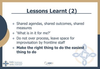 Lessons Learnt (2)
Shared agendas, shared outcomes, shared
measures
‘What is in it for me?’
Do not over process, leave space for
improvisation by frontline staff
Make the right thing to do the easiest
thing to do
 