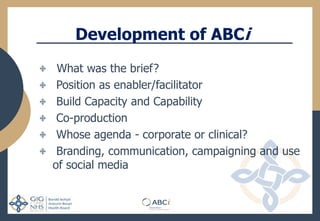Development of ABCi
What was the brief?
Position as enabler/facilitator
Build Capacity and Capability
Co-production
Whose agenda - corporate or clinical?
Branding, communication, campaigning and use
of social media
 