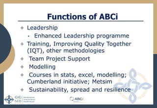 Functions of ABCi
Leadership
• Enhanced Leadership programme
Training, Improving Quality Together
(IQT), other methodologies
Team Project Support
Modelling
Courses in stats, excel, modelling;
Cumberland initiative; Metsim
Sustainability, spread and resilience
 
