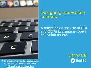 Designing accessible
courses –
A reflection on the use of UDL
and OERs to create an open
education course
This presentation and accompanying
notes can be downloaded from:
bit.ly/designaccessible
Danny Ball
iball89
 