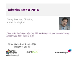 Digital Marketing Priorities 2014
Brought to you by:
LinkedIn Latest 2014
Danny Bermant, Director,
BrainstormDigital
7 Key LinkedIn changes affecting B2B marketing and your personal use of
LinkedIn you don’t want to miss
#PlanToSucceed
 