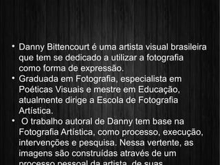 
Danny Bittencourt é uma artista visual brasileira
que tem se dedicado a utilizar a fotografia
como forma de expressão.

Graduada em Fotografia, especialista em
Poéticas Visuais e mestre em Educação,
atualmente dirige a Escola de Fotografia
Artística.

O trabalho autoral de Danny tem base na
Fotografia Artística, como processo, execução,
intervenções e pesquisa. Nessa vertente, as
imagens são construídas através de um
 