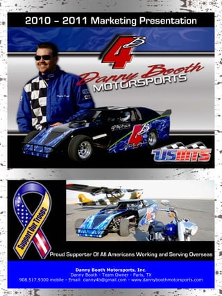 2010 – 2011 Marketing Presentation




             Proud Supporter Of All Americans Working and Serving Overseas

                         Danny Booth Motorsports, Inc.
                       Danny Booth - Team Owner - Paris, TX
908.517.9300 mobile - Email: danny4b@gmail.com - www.dannyboothmotorsports.com
 