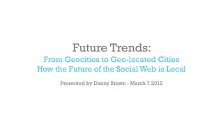 Future Trends:
 From Geocities to Geo-located Cities
How the Future of the Social Web is Local
      Presented by Danny Brown - March 7.2012
 