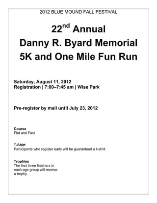 2012 BLUE MOUND FALL FESTIVAL


                               nd
         22 Annual
   Danny R. Byard Memorial
   5K and One Mile Fun Run

Saturday, August 11, 2012
Registration | 7:00–7:45 am | Wise Park



Pre-register by mail until July 23, 2012



Course
Flat and Fast


T-Shirt
Participants who register early will be guaranteed a t-shirt.


Trophies
The first three finishers in
each age group will receive
a trophy.
 