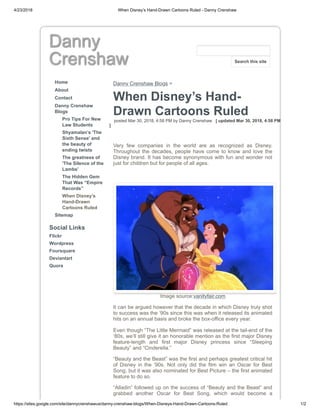 4/23/2018 When Disney’s Hand-Drawn Cartoons Ruled - Danny Crenshaw
https://sites.google.com/site/dannycrenshawus/danny-crenshaw-blogs/When-Disneys-Hand-Drawn-Cartoons-Ruled 1/2
Danny
Crenshaw
Home
About
Contact
Danny Crenshaw
Blogs
Pro Tips For New
Law Students
Shyamalan’s 'The
Sixth Sense' and
the beauty of
ending twists
The greatness of
'The Silence of the
Lambs'
The Hidden Gem
That Was “Empire
Records”
When Disney’s
Hand-Drawn
Cartoons Ruled
Sitemap
Social Links
Flickr
Wordpress
Foursquare
Deviantart
Quora
Danny Crenshaw Blogs >
When Disney’s Hand-
Drawn Cartoons Ruled
posted Mar 30, 2018, 4:58 PM by Danny Crenshaw [ updated Mar 30, 2018, 4:58 PM
]
Very few companies in the world are as recognized as Disney.
Throughout the decades, people have come to know and love the
Disney brand. It has become synonymous with fun and wonder not
just for children but for people of all ages.
Image source:vanityfair.com
It can be argued however that the decade in which Disney truly shot
to success was the ‘90s since this was when it released its animated
hits on an annual basis and broke the box-office every year.
Even though “The Little Mermaid” was released at the tail-end of the
‘80s, we’ll still give it an honorable mention as the first major Disney
feature-length and first major Disney princess since “Sleeping
Beauty” and “Cinderella.”
“Beauty and the Beast” was the first and perhaps greatest critical hit
of Disney in the ‘90s. Not only did the film win an Oscar for Best
Song, but it was also nominated for Best Picture – the first animated
feature to do so.
“Alladin” followed up on the success of “Beauty and the Beast” and
grabbed another Oscar for Best Song, which would become a
Search this site
 