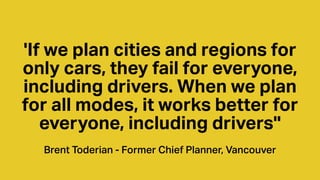 'If we plan cities and regions for
only cars, they fail for everyone,
including drivers. When we plan
for all modes, it works better for
everyone, including drivers''
Brent Toderian - Former Chief Planner, Vancouver
 