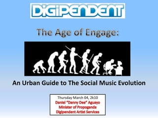 The Age of Engage: An Urban Guide to The Social Music Evolution  Thursday March 04, 2k10 Daniel “Danny Dee” Aguayo Minister of Propoganda Digipendent Artist Services 