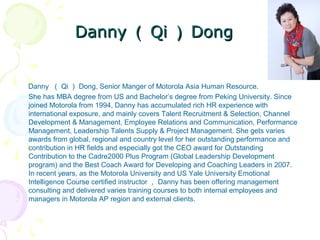 DannyDanny （（ QiQi ）） DongDong
Danny （ Qi ） Dong, Senior Manger of Motorola Asia Human Resource.
She has MBA degree from US and Bachelor’s degree from Peking University. Since
joined Motorola from 1994, Danny has accumulated rich HR experience with
international exposure, and mainly covers Talent Recruitment & Selection, Channel
Development & Management, Employee Relations and Communication, Performance
Management, Leadership Talents Supply & Project Management. She gets varies
awards from global, regional and country level for her outstanding performance and
contribution in HR fields and especially got the CEO award for Outstanding
Contribution to the Cadre2000 Plus Program (Global Leadership Development
program) and the Best Coach Award for Developing and Coaching Leaders in 2007.
In recent years, as the Motorola University and US Yale University Emotional
Intelligence Course certified instructor ， Danny has been offering management
consulting and delivered varies training courses to both internal employees and
managers in Motorola AP region and external clients.
 