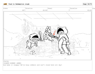 Scene
067
Duration
45:00
Panel
7
Duration
05:00
Dia
Dialog
CLOAKED ROBBER (ANNE)
And make it snappy! We're busy robbers and can't stand here all day!
Toad to Redemption rough Page 34/70
 