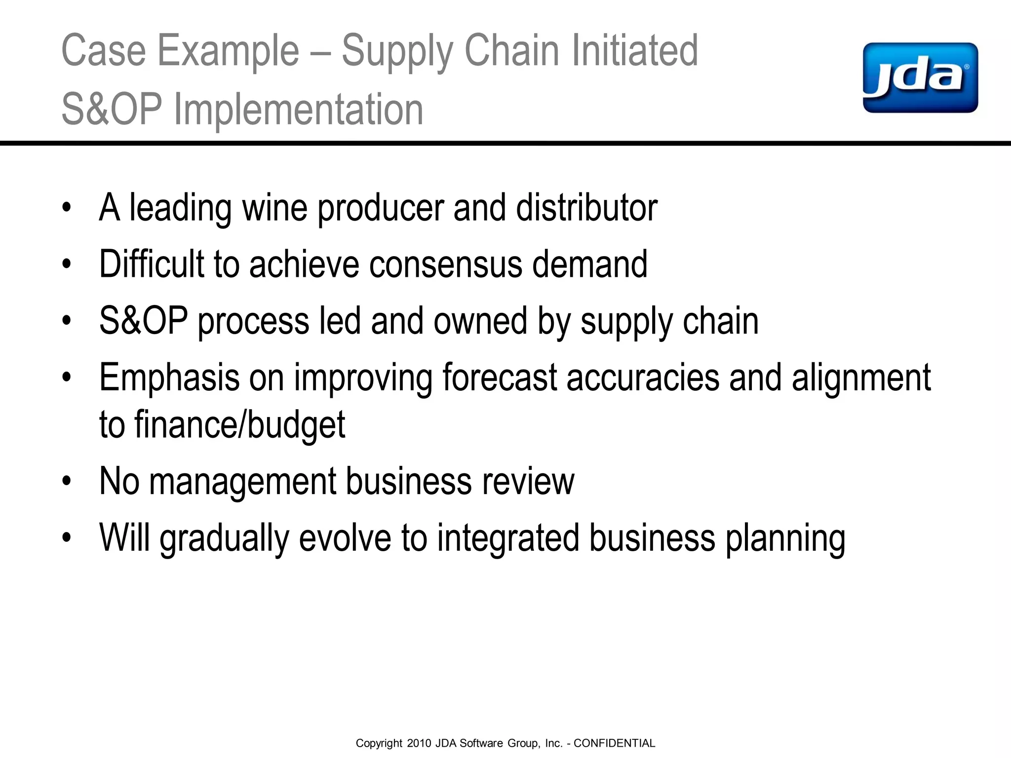 Copyright 2010 JDA Software Group, Inc. - CONFIDENTIAL
Case Example – Supply Chain Initiated
S&OP Implementation
• A leading wine producer and distributor
• Difficult to achieve consensus demand
• S&OP process led and owned by supply chain
• Emphasis on improving forecast accuracies and alignment
to finance/budget
• No management business review
• Will gradually evolve to integrated business planning
 