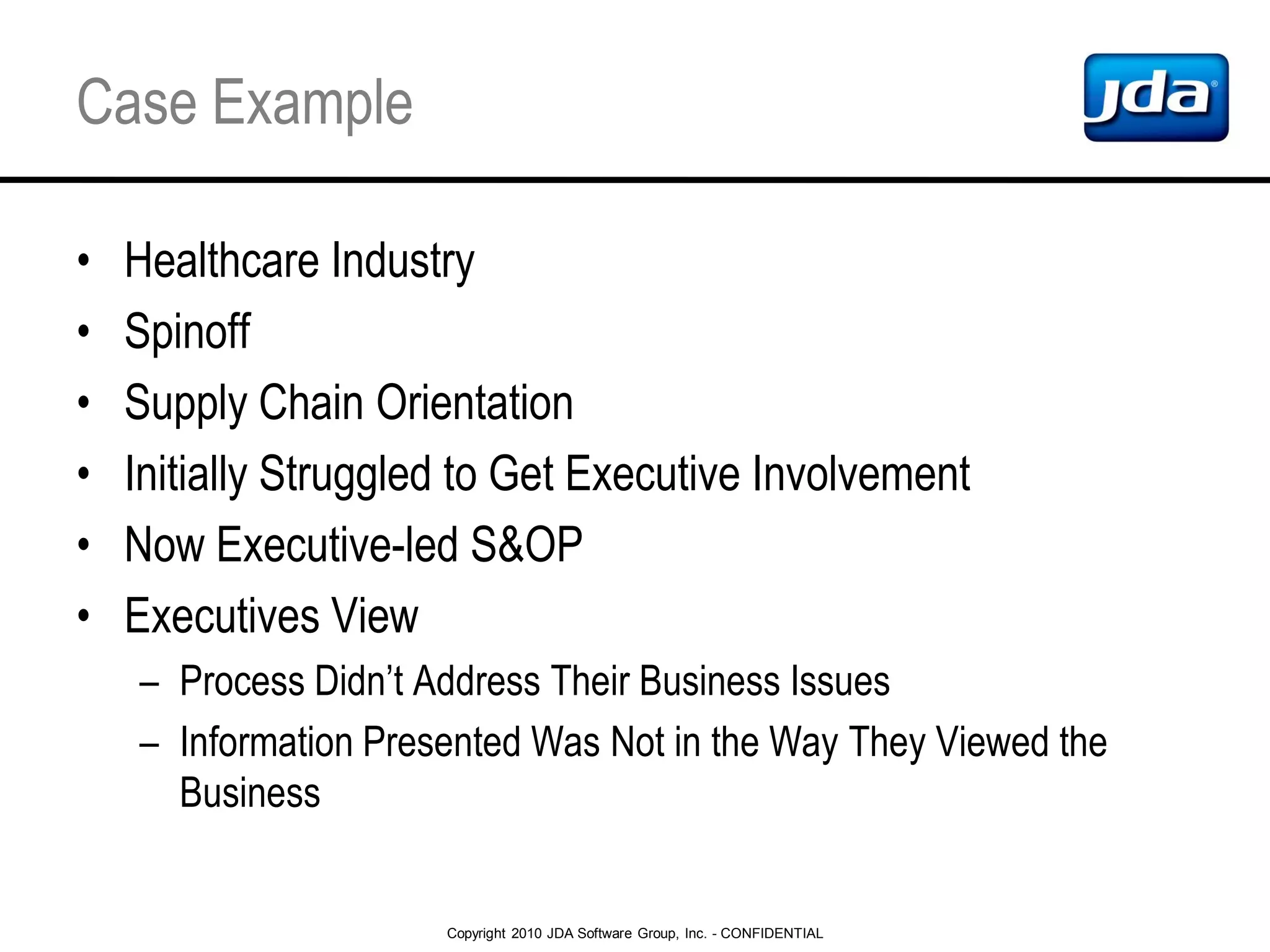 Copyright 2010 JDA Software Group, Inc. - CONFIDENTIAL
Case Example
• Healthcare Industry
• Spinoff
• Supply Chain Orientation
• Initially Struggled to Get Executive Involvement
• Now Executive-led S&OP
• Executives View
– Process Didn’t Address Their Business Issues
– Information Presented Was Not in the Way They Viewed the
Business
 