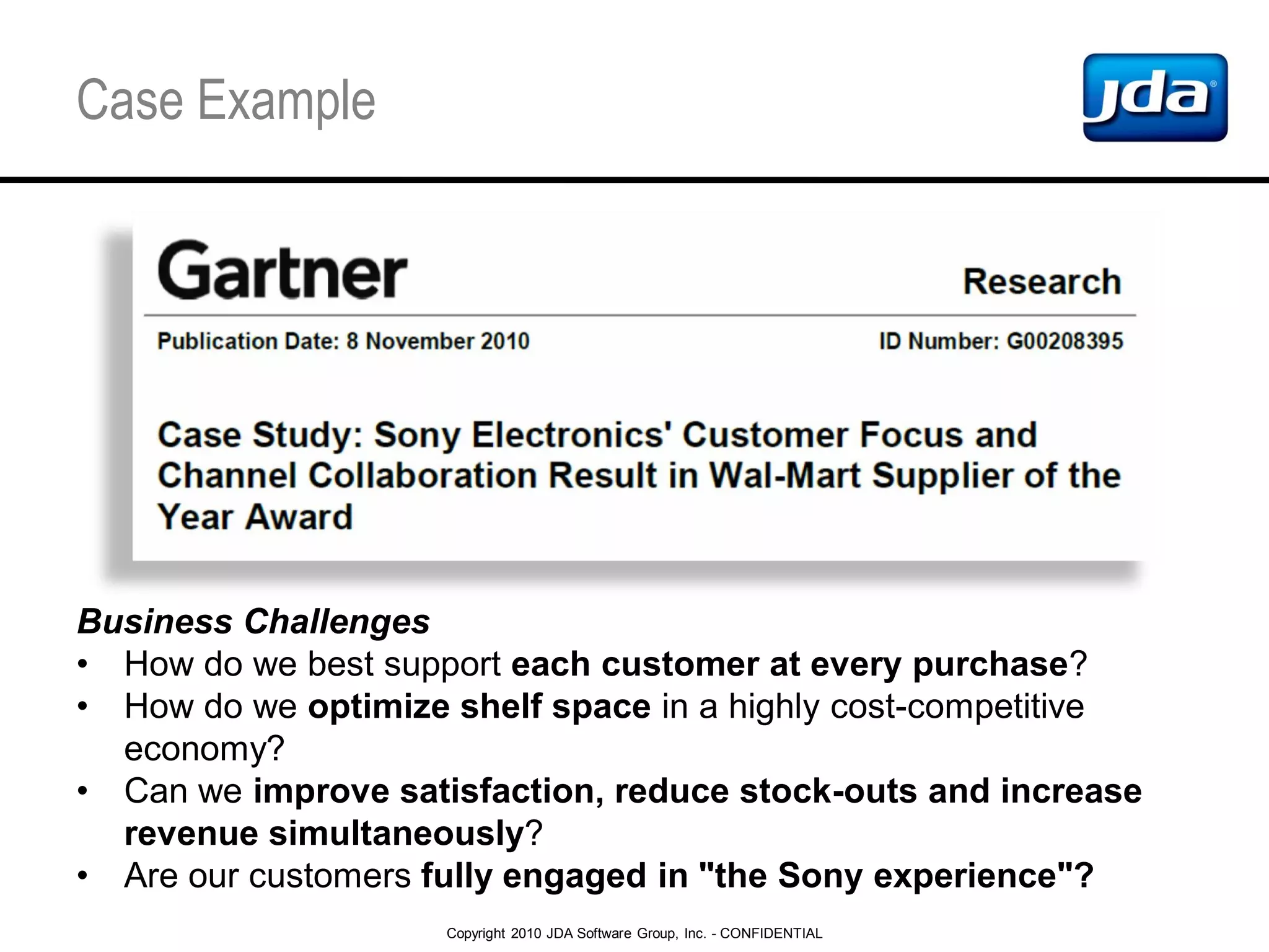 Copyright 2010 JDA Software Group, Inc. - CONFIDENTIAL
Case Example
Business Challenges
• How do we best support each customer at every purchase?
• How do we optimize shelf space in a highly cost-competitive
economy?
• Can we improve satisfaction, reduce stock-outs and increase
revenue simultaneously?
• Are our customers fully engaged in "the Sony experience"?
 
