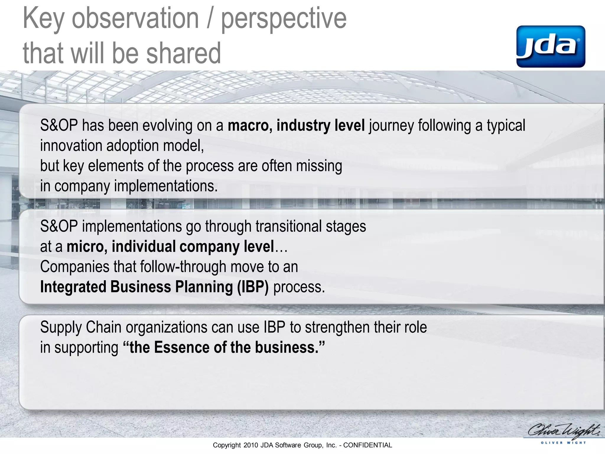 Copyright 2010 JDA Software Group, Inc. - CONFIDENTIAL
Key observation / perspective
that will be shared
S&OP has been evolving on a macro, industry level journey following a typical
innovation adoption model,
but key elements of the process are often missing
in company implementations.
S&OP implementations go through transitional stages
at a micro, individual company level…
Companies that follow-through move to an
Integrated Business Planning (IBP) process.
Supply Chain organizations can use IBP to strengthen their role
in supporting “the Essence of the business.”
 