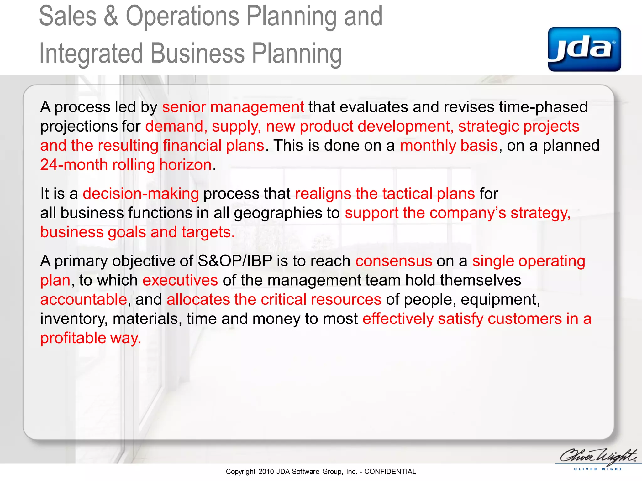 Copyright 2010 JDA Software Group, Inc. - CONFIDENTIAL
Sales & Operations Planning and
Integrated Business Planning
A process led by senior management that evaluates and revises time-phased
projections for demand, supply, new product development, strategic projects
and the resulting financial plans. This is done on a monthly basis, on a planned
24-month rolling horizon.
It is a decision-making process that realigns the tactical plans for
all business functions in all geographies to support the company’s strategy,
business goals and targets.
A primary objective of S&OP/IBP is to reach consensus on a single operating
plan, to which executives of the management team hold themselves
accountable, and allocates the critical resources of people, equipment,
inventory, materials, time and money to most effectively satisfy customers in a
profitable way.
 