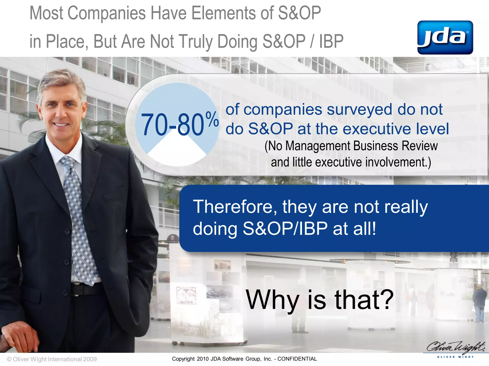 Copyright 2010 JDA Software Group, Inc. - CONFIDENTIAL
Most Companies Have Elements of S&OP
in Place, But Are Not Truly Doing S&OP / IBP
(No Management Business Review
and little executive involvement.)
© Oliver Wight International 2009
Why is that?
70-80%
of companies surveyed do not
do S&OP at the executive level
Therefore, they are not really
doing S&OP/IBP at all!
 
