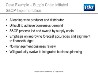 Copyright 2010 JDA Software Group, Inc. - CONFIDENTIAL
Case Example – Supply Chain Initiated
S&OP Implementation
• A leading wine producer and distributor
• Difficult to achieve consensus demand
• S&OP process led and owned by supply chain
• Emphasis on improving forecast accuracies and alignment
to finance/budget
• No management business review
• Will gradually evolve to integrated business planning
 