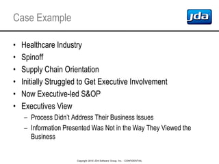 Copyright 2010 JDA Software Group, Inc. - CONFIDENTIAL
Case Example
• Healthcare Industry
• Spinoff
• Supply Chain Orientation
• Initially Struggled to Get Executive Involvement
• Now Executive-led S&OP
• Executives View
– Process Didn’t Address Their Business Issues
– Information Presented Was Not in the Way They Viewed the
Business
 