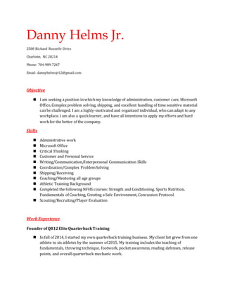 Danny Helms Jr.
2508 Richard Rozzelle Drive
Charlotte, NC 28214
Phone: 704-989-7267
Email: dannyhelmsjr12@gmail.com
Objective
 I am seeking a position in whichmy knowledge of administration, customer care, Microsoft
Office,Complex problem solving, shipping, and excellent handling of time sensitive material
can be challenged. I am a highly-motivated and organized individual, who can adapt to any
workplace.I am also a quicklearner, and have all intentions to apply my efforts and hard
workfor the better of the company.
Skills
 Administrative work
 MicrosoftOffice
 Critical Thinking
 Customer and Personal Service
 Writing/Communication/Interpersonal Communication Skills
 Coordination/Complex ProblemSolving
 Shipping/Receiving
 Coaching/Mentoring all age groups
 Athletic Training Background
 Completed the following NFHS courses: Strength and Conditioning, Sports Nutrition,
Fundamentals of Coaching, Creating a Safe Environment, Concussion Protocol.
 Scouting/Recruiting/Player Evaluation
Work Experience
FounderofQB12EliteQuarterbackTraining
 In fall of 2014, I started my own quarterback training business. My client list grew from one
athlete to six athletes by the summer of 2015. My training includes the teaching of
fundamentals, throwing technique, footwork, pocketawareness, reading defenses, release
points, and overall quarterback mechanic work.
 