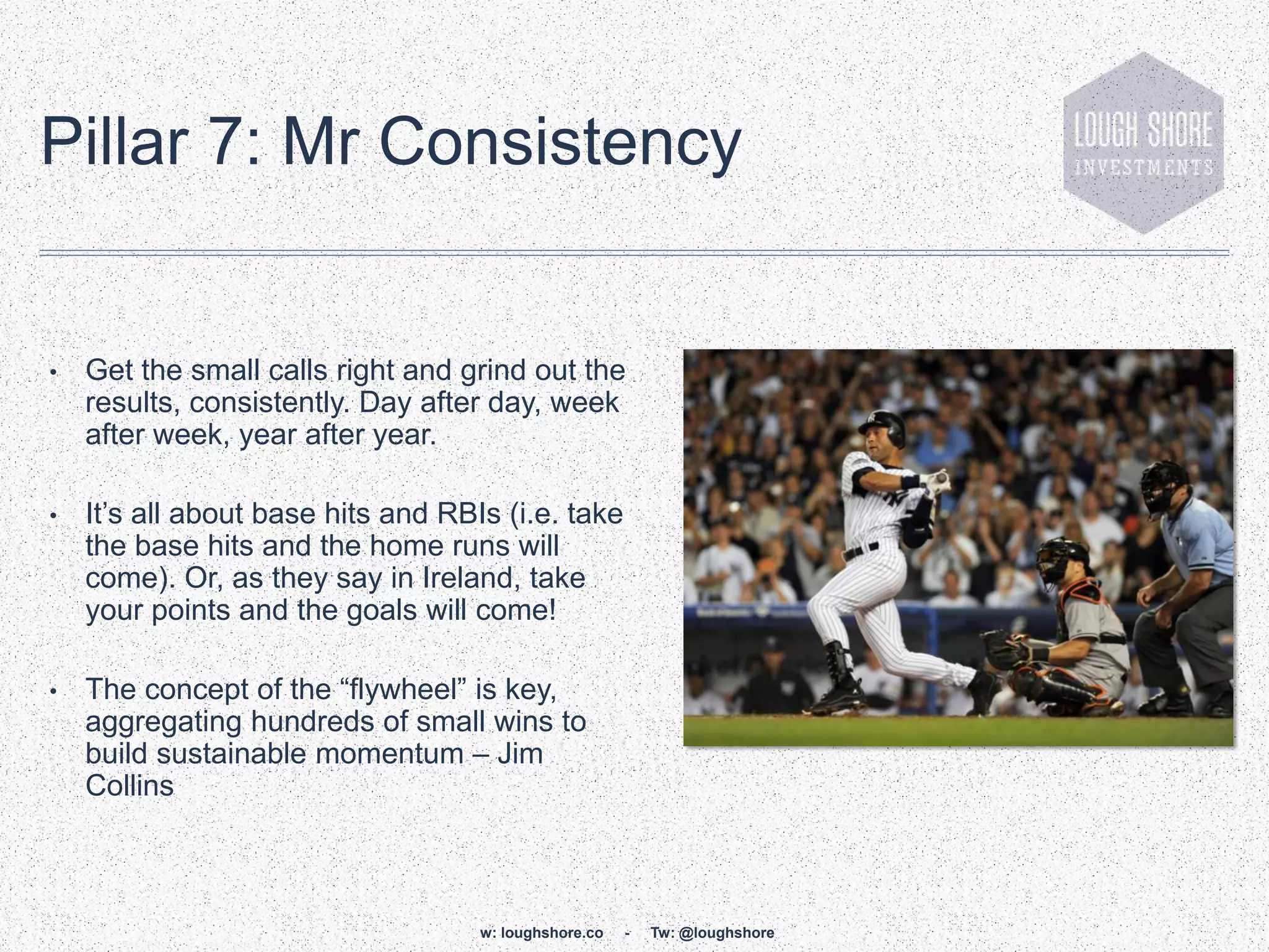 Pillar 7: Mr Consistency


•   Get the small calls right and grind out the
    results, consistently. Day after day, week
    after week, year after year.

•   It‟s all about base hits and RBIs (i.e. take
    the base hits and the home runs will
    come). Or, as they say in Ireland, take
    your points and the goals will come!

•   The concept of the “flywheel” is key,
    aggregating hundreds of small wins to
    build sustainable momentum – Jim
    Collins



                                    w: loughshore.co   -   Tw: @loughshore
 