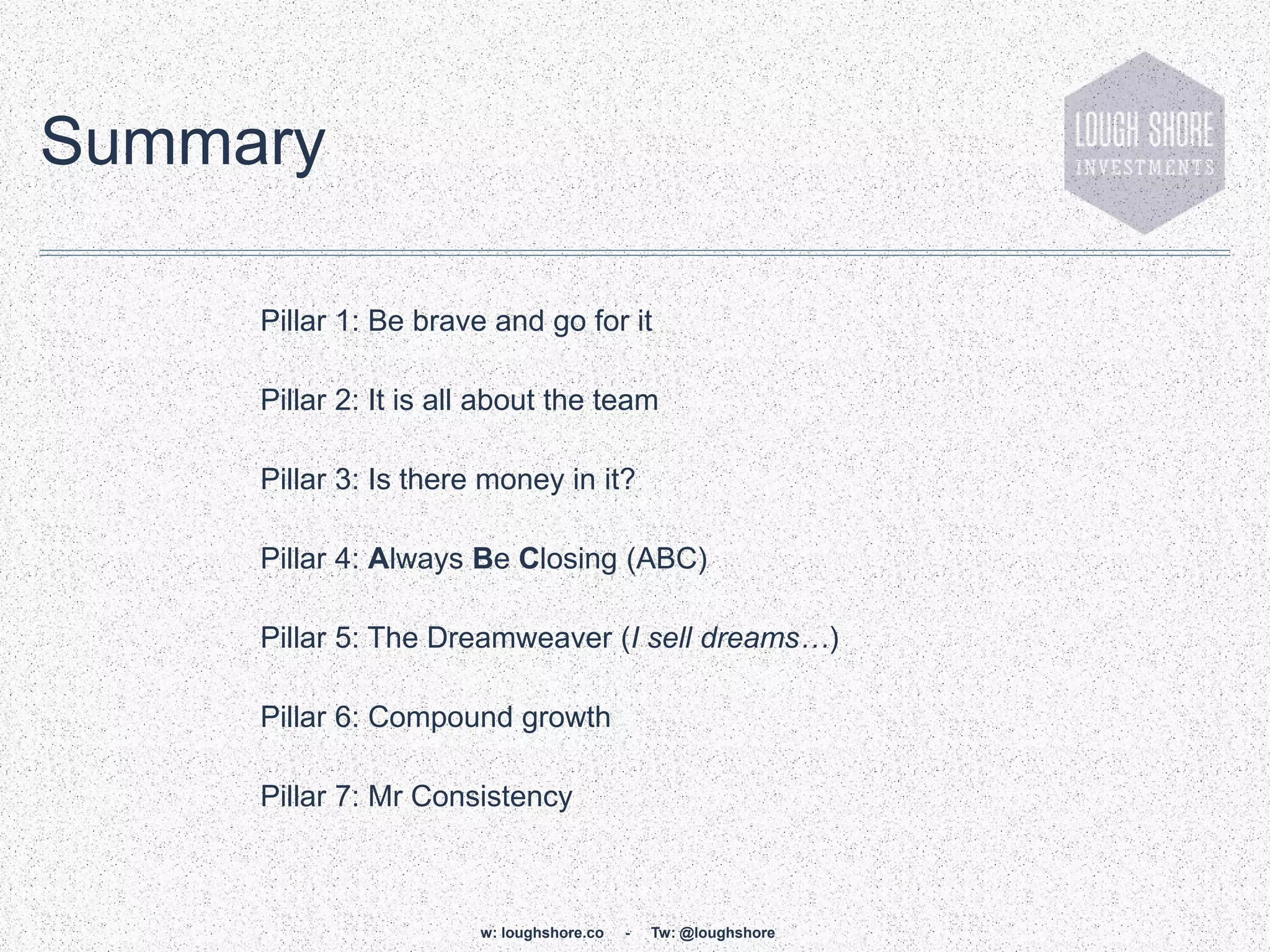 Summary

     Pillar 1: Be brave and go for it

     Pillar 2: It is all about the team

     Pillar 3: Is there money in it?

     Pillar 4: Always Be Closing (ABC)

     Pillar 5: The Dreamweaver (I sell dreams…)

     Pillar 6: Compound growth

     Pillar 7: Mr Consistency



                       w: loughshore.co   -   Tw: @loughshore
 