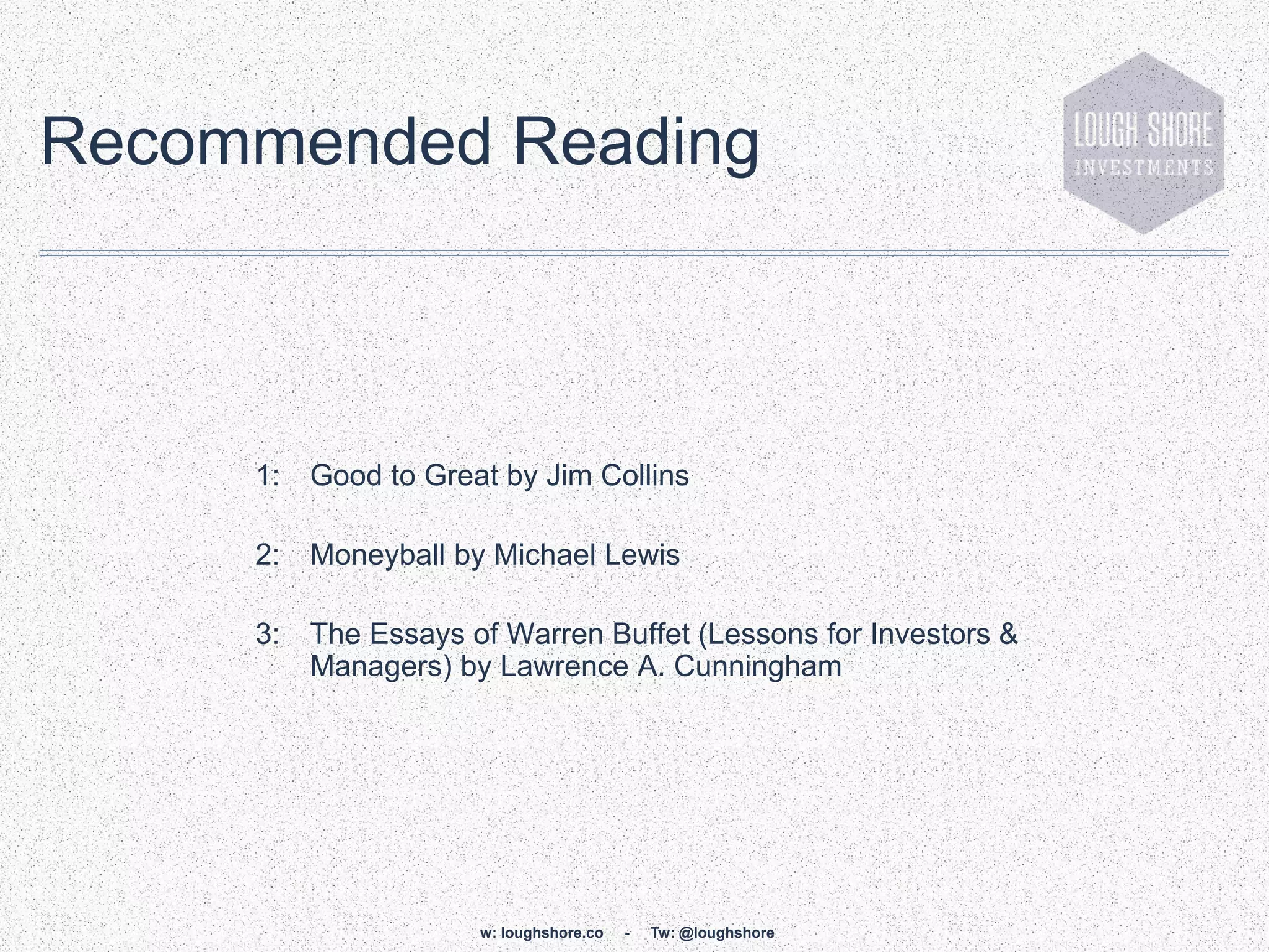 Recommended Reading



     1:   Good to Great by Jim Collins

     2:   Moneyball by Michael Lewis

     3:   The Essays of Warren Buffet (Lessons for Investors &
          Managers) by Lawrence A. Cunningham




                      w: loughshore.co   -   Tw: @loughshore
 